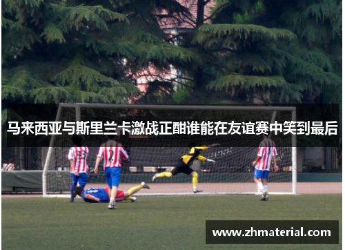 马来西亚与斯里兰卡激战正酣谁能在友谊赛中笑到最后